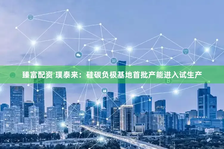 臻富配资 璞泰来：硅碳负极基地首批产能进入试生产