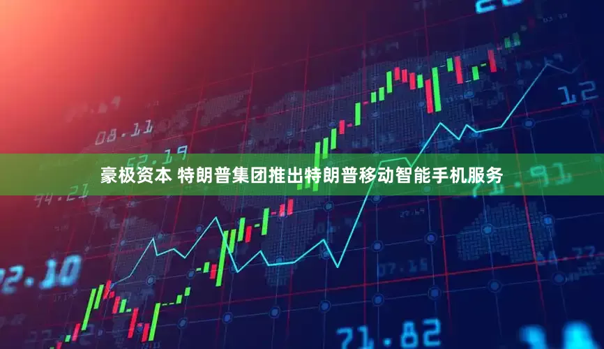 豪极资本 特朗普集团推出特朗普移动智能手机服务