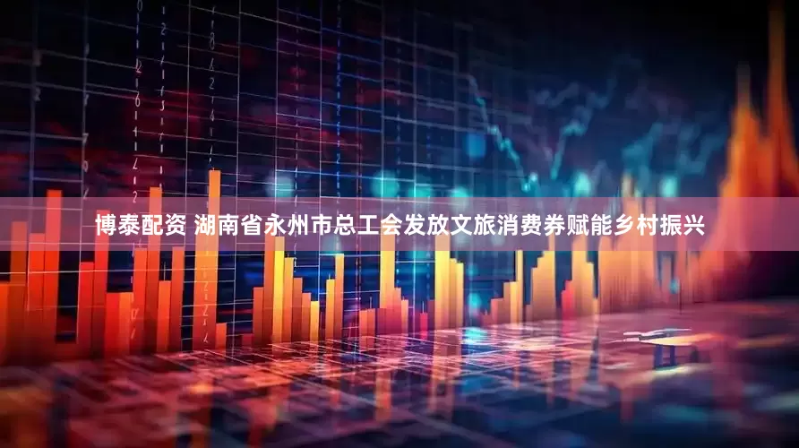 博泰配资 湖南省永州市总工会发放文旅消费券赋能乡村振兴