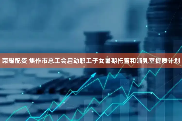 荣耀配资 焦作市总工会启动职工子女暑期托管和哺乳室提质计划