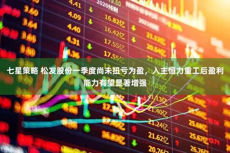 七星策略 松发股份一季度尚未扭亏为盈，入主恒力重工后盈利能力有望显著增强