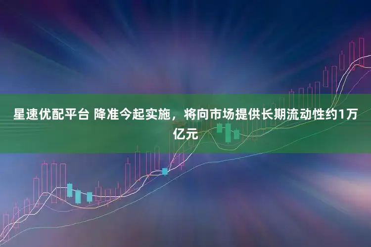 星速优配平台 降准今起实施，将向市场提供长期流动性约1万亿元