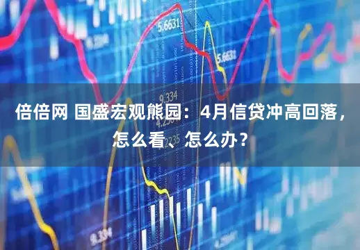 倍倍网 国盛宏观熊园：4月信贷冲高回落，怎么看、怎么办？