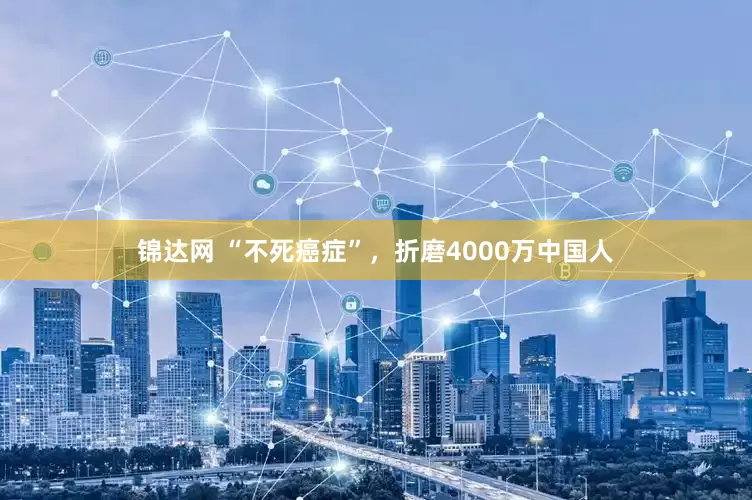 锦达网 “不死癌症”，折磨4000万中国人