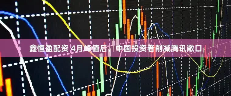 鑫恒盈配资 4月峰值后，中国投资者削减腾讯敞口