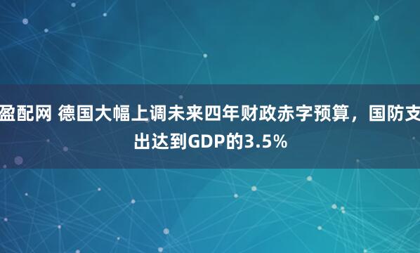 盈配网 德国大幅上调未来四年财政赤字预算，国防支出达到GDP的3.5%