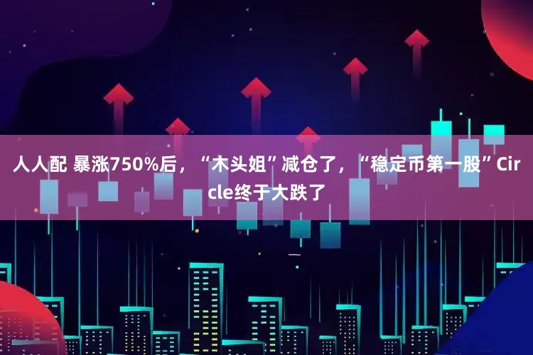 人人配 暴涨750%后，“木头姐”减仓了，“稳定币第一股”Circle终于大跌了