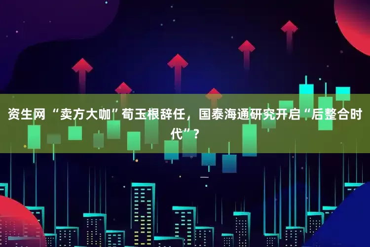 资生网 “卖方大咖”荀玉根辞任，国泰海通研究开启“后整合时代”?