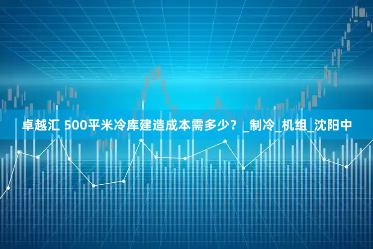 卓越汇 500平米冷库建造成本需多少？_制冷_机组_沈阳中