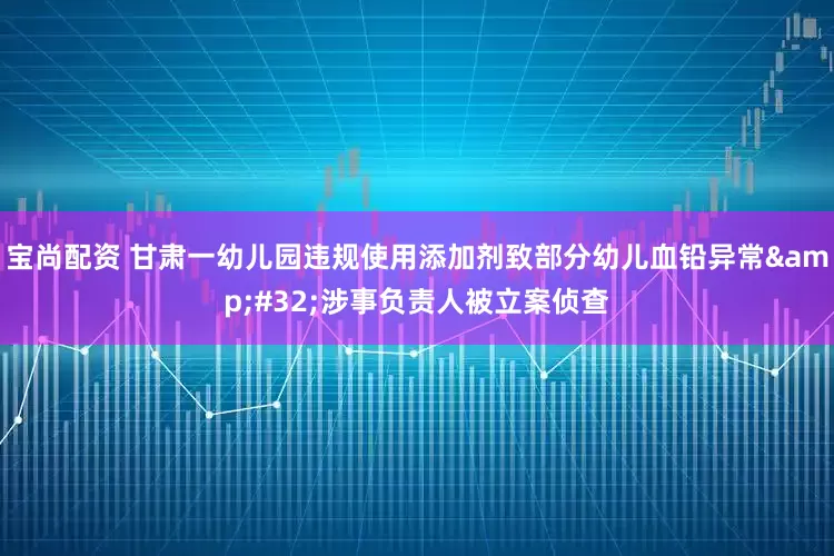 宝尚配资 甘肃一幼儿园违规使用添加剂致部分幼儿血铅异常&#32;涉事负责人被立案侦查