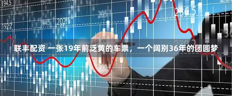 联丰配资 一张19年前泛黄的车票，一个阔别36年的团圆梦
