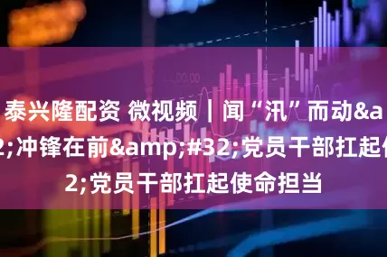 泰兴隆配资 微视频｜闻“汛”而动&#32;冲锋在前&#32;党员干部扛起使命担当