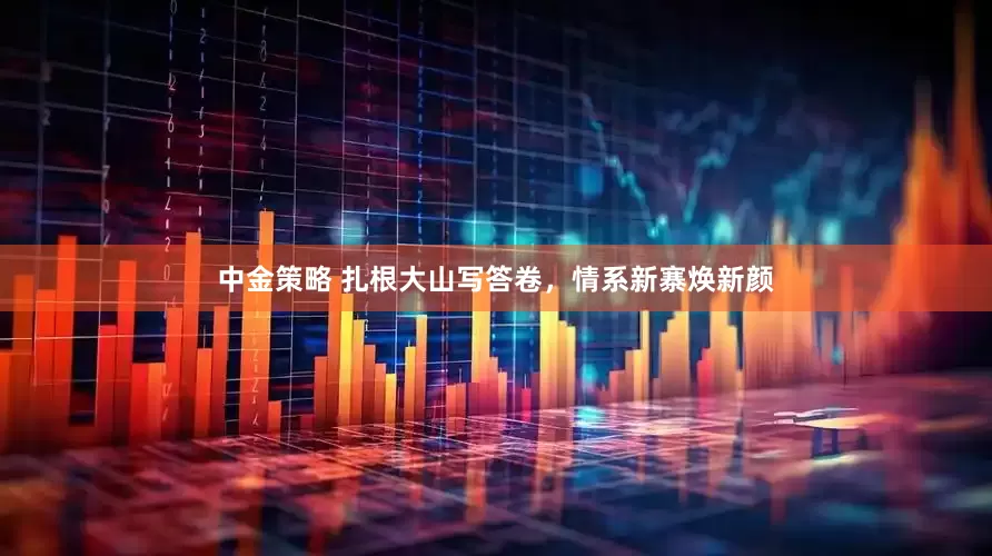 中金策略 扎根大山写答卷，情系新寨焕新颜