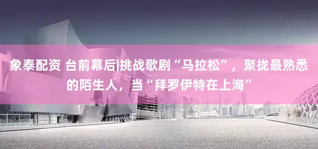象泰配资 台前幕后|挑战歌剧“马拉松”，聚拢最熟悉的陌生人，当“拜罗伊特在上海”