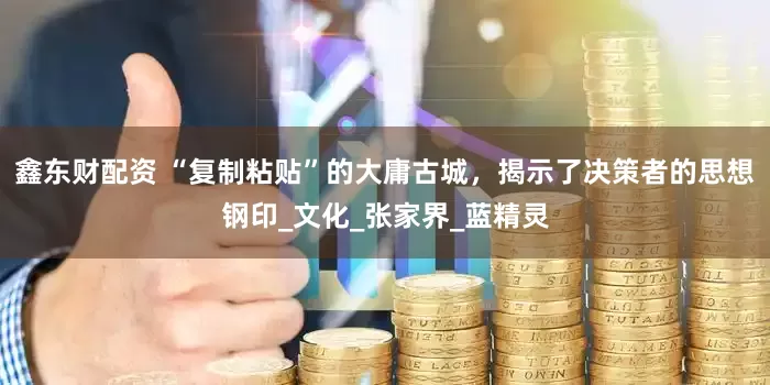 鑫东财配资 “复制粘贴”的大庸古城，揭示了决策者的思想钢印_文化_张家界_蓝精灵
