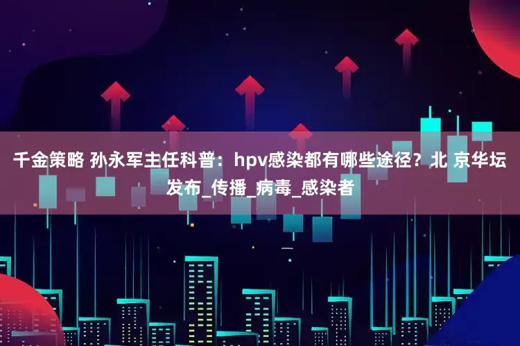 千金策略 孙永军主任科普：hpv感染都有哪些途径？北 京华坛发布_传播_病毒_感染者