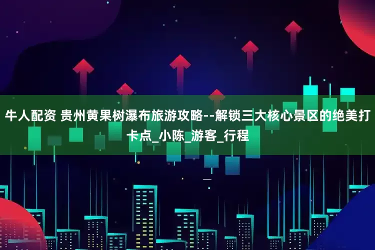 牛人配资 贵州黄果树瀑布旅游攻略--解锁三大核心景区的绝美打卡点_小陈_游客_行程