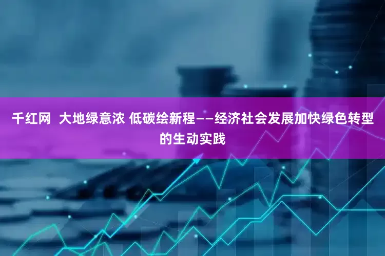 千红网  大地绿意浓 低碳绘新程——经济社会发展加快绿色转型的生动实践