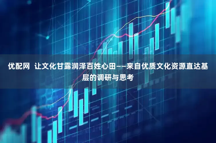 优配网  让文化甘露润泽百姓心田——来自优质文化资源直达基层的调研与思考
