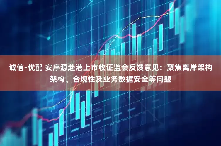 诚信-优配 安序源赴港上市收证监会反馈意见：聚焦离岸架构架构、合规性及业务数据安全等问题