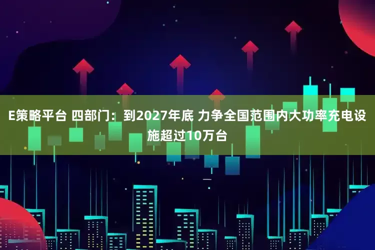E策略平台 四部门：到2027年底 力争全国范围内大功率充电设施超过10万台