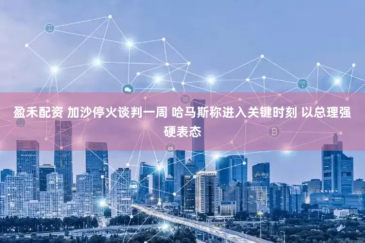 盈禾配资 加沙停火谈判一周 哈马斯称进入关键时刻 以总理强硬表态