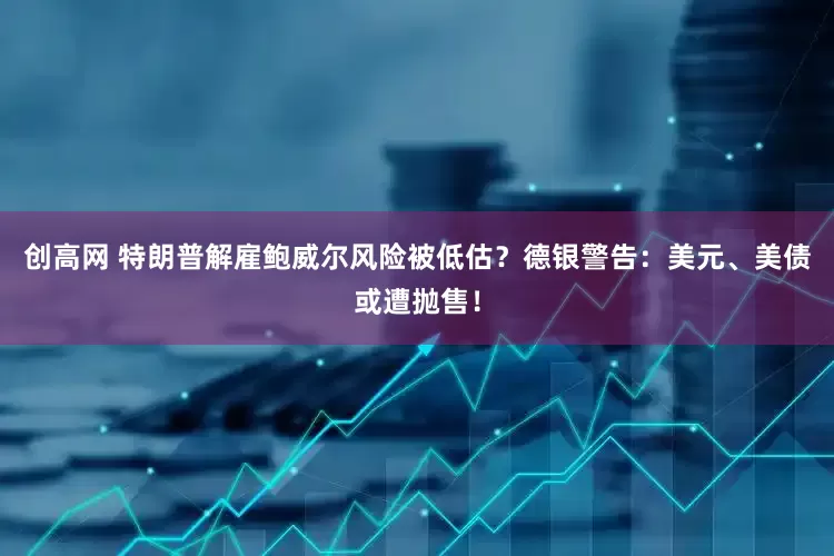 创高网 特朗普解雇鲍威尔风险被低估？德银警告：美元、美债或遭抛售！