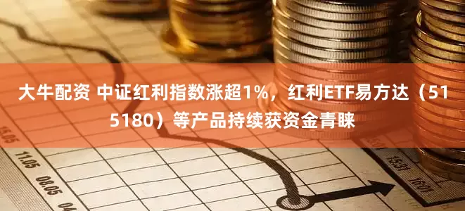 大牛配资 中证红利指数涨超1%，红利ETF易方达（515180）等产品持续获资金青睐