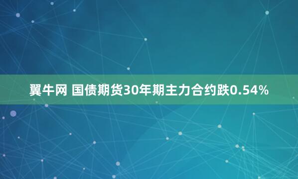 翼牛网 国债期货30年期主力合约跌0.54%