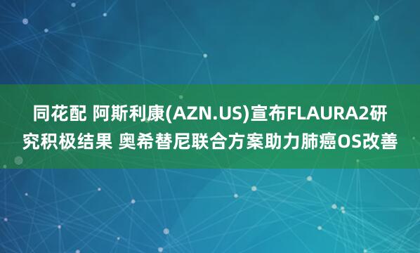 同花配 阿斯利康(AZN.US)宣布FLAURA2研究积极结果 奥希替尼联合方案助力肺癌OS改善