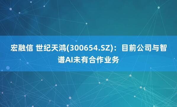 宏融信 世纪天鸿(300654.SZ)：目前公司与智谱AI未有合作业务