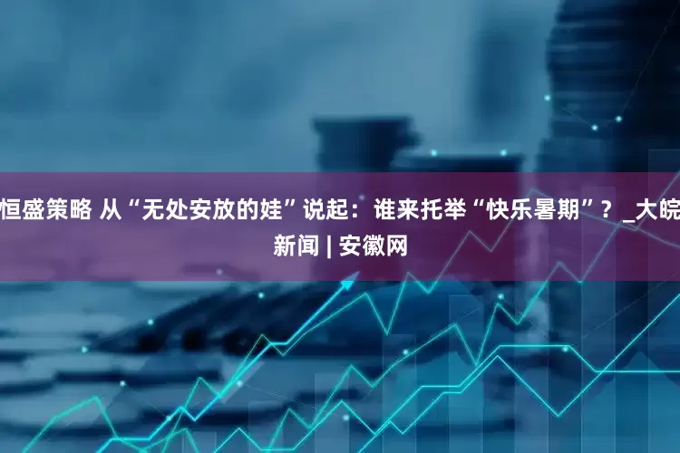 恒盛策略 从“无处安放的娃”说起：谁来托举“快乐暑期”？_大皖新闻 | 安徽网