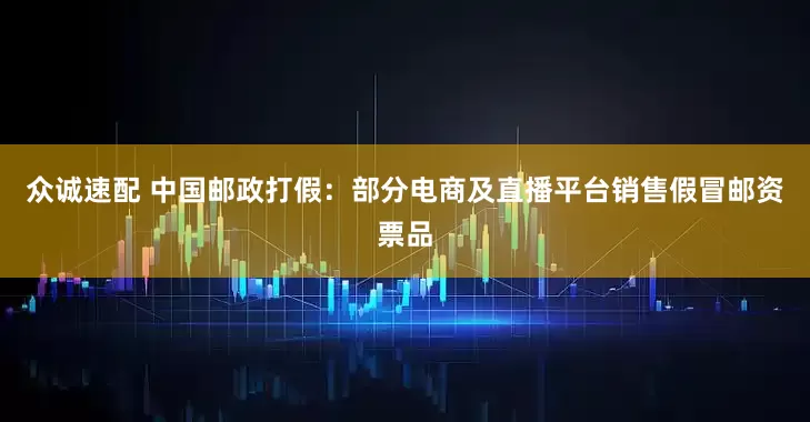 众诚速配 中国邮政打假：部分电商及直播平台销售假冒邮资票品