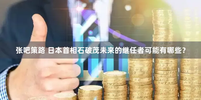 张吧策路 日本首相石破茂未来的继任者可能有哪些？
