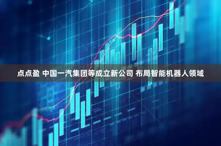 点点盈 中国一汽集团等成立新公司 布局智能机器人领域