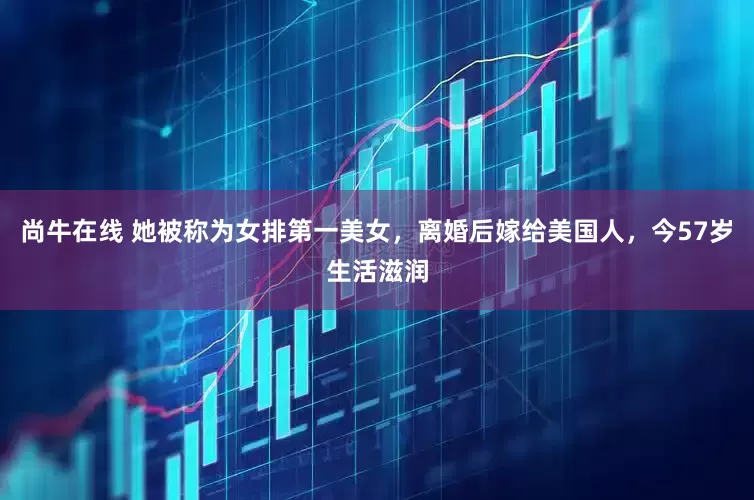 尚牛在线 她被称为女排第一美女，离婚后嫁给美国人，今57岁生活滋润