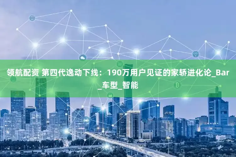 领航配资 第四代逸动下线：190万用户见证的家轿进化论_Bar_车型_智能
