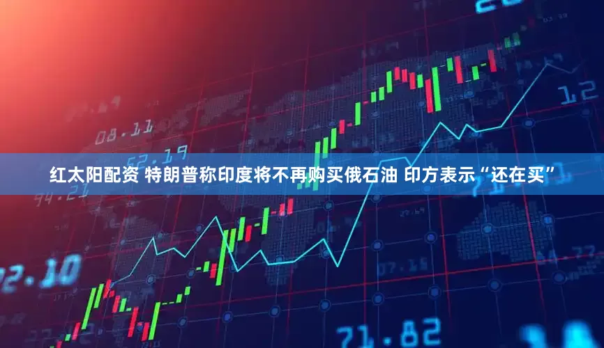 红太阳配资 特朗普称印度将不再购买俄石油 印方表示“还在买”