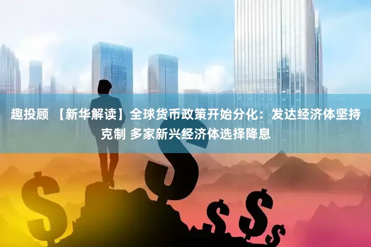 趣投顾 【新华解读】全球货币政策开始分化：发达经济体坚持克制 多家新兴经济体选择降息