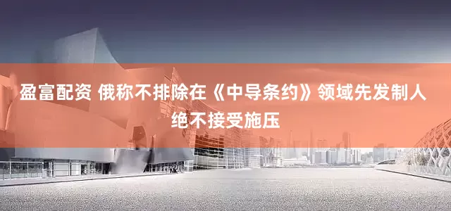 盈富配资 俄称不排除在《中导条约》领域先发制人 绝不接受施压
