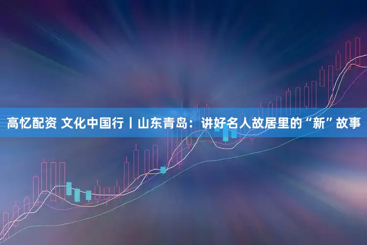 高忆配资 文化中国行丨山东青岛：讲好名人故居里的“新”故事