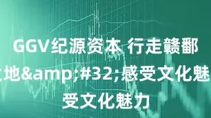 GGV纪源资本 行走赣鄱大地&#32;感受文化魅力
