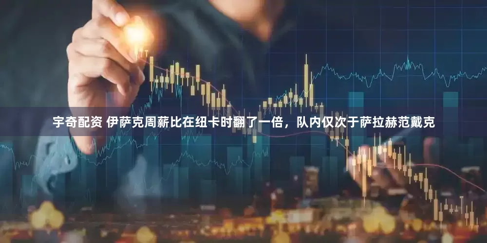 宇奇配资 伊萨克周薪比在纽卡时翻了一倍，队内仅次于萨拉赫范戴克