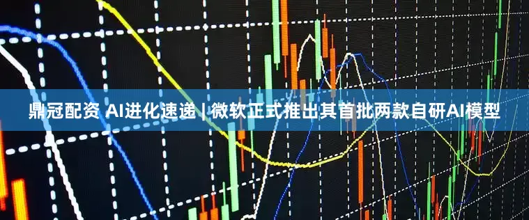 鼎冠配资 AI进化速递 | 微软正式推出其首批两款自研AI模型