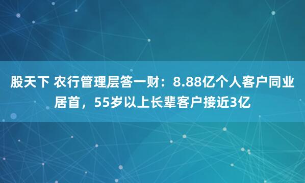 股天下 农行管理层答一财：8.88亿个人客户同业居首，55岁以上长辈客户接近3亿