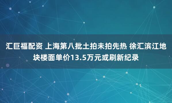 汇巨福配资 上海第八批土拍未拍先热 徐汇滨江地块楼面单价13.5万元或刷新纪录