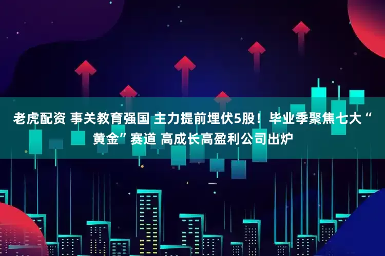 老虎配资 事关教育强国 主力提前埋伏5股！毕业季聚焦七大“黄金”赛道 高成长高盈利公司出炉
