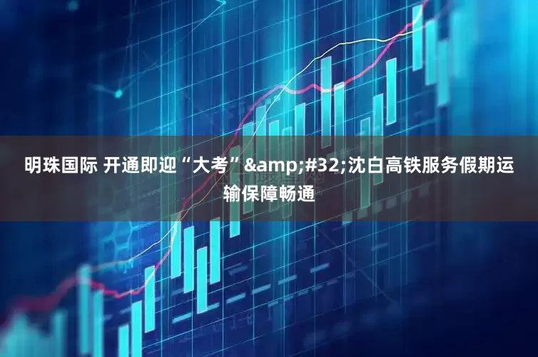 明珠国际 开通即迎“大考”&#32;沈白高铁服务假期运输保障畅通