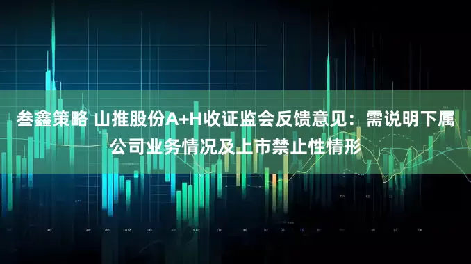 叁鑫策略 山推股份A+H收证监会反馈意见:需说明下属公司业务情况及上市禁止性情形