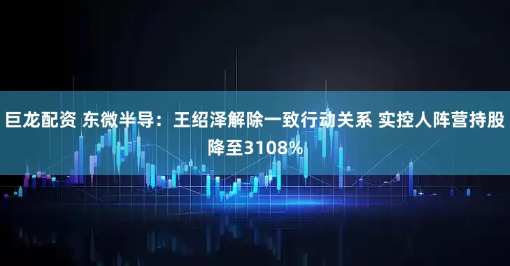 巨龙配资 东微半导：王绍泽解除一致行动关系 实控人阵营持股降至3108%